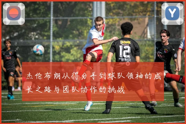 杰伦布朗从得分手到球队领袖的成长之路与团队协作的挑战