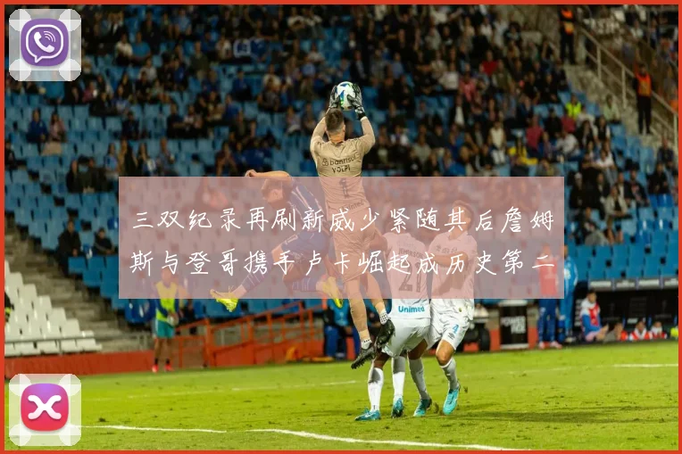 三双纪录再刷新威少紧随其后詹姆斯与登哥携手卢卡崛起成历史第二