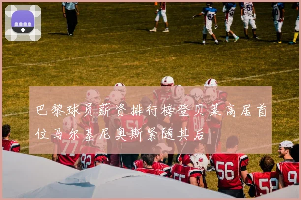 巴黎球员薪资排行榜登贝莱高居首位马尔基尼奥斯紧随其后