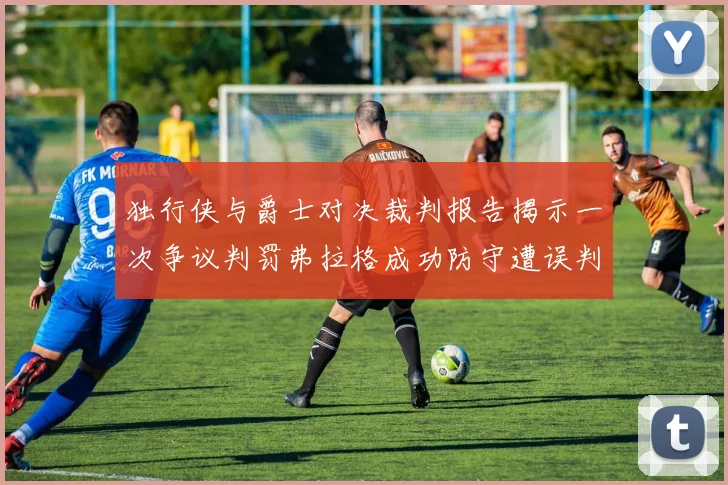 独行侠与爵士对决裁判报告揭示一次争议判罚弗拉格成功防守遭误判