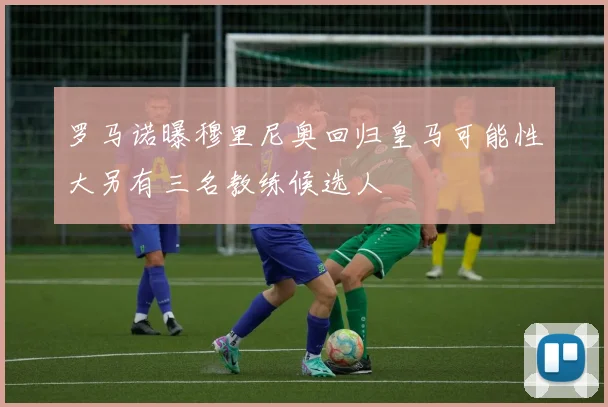 罗马诺曝穆里尼奥回归皇马可能性大另有三名教练候选人