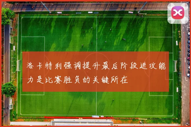 洛卡特利强调提升最后阶段进攻能力是比赛胜负的关键所在