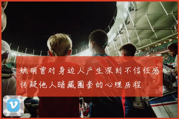 姚明曾对身边人产生深刻不信任感怀疑他人暗藏圈套的心理历程