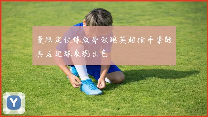 曼联定位球效率领跑英超枪手紧随其后进球表现出色