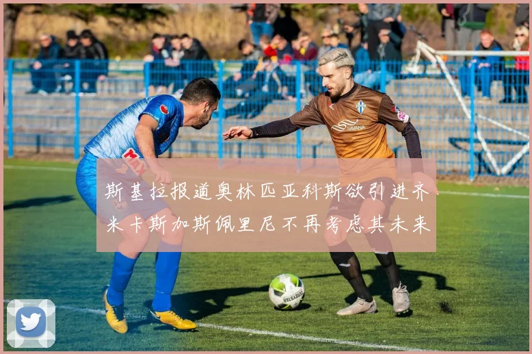 斯基拉报道奥林匹亚科斯欲引进齐米卡斯加斯佩里尼不再考虑其未来